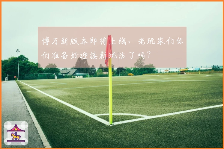 博万新版本即将上线，老玩家们你们准备好迎接新玩法了吗？